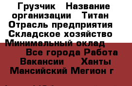 Грузчик › Название организации ­ Титан › Отрасль предприятия ­ Складское хозяйство › Минимальный оклад ­ 15 000 - Все города Работа » Вакансии   . Ханты-Мансийский,Мегион г.